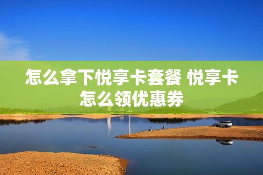 怎么拿下悦享卡套餐 悦享卡怎么领优惠券