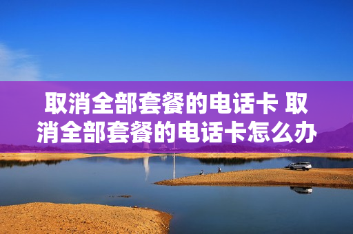 取消全部套餐的电话卡 取消全部套餐的电话卡怎么办