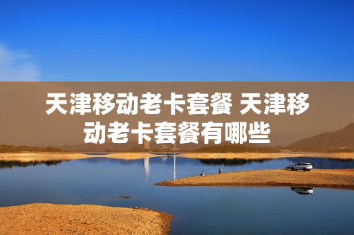 天津移动老卡套餐 天津移动老卡套餐有哪些