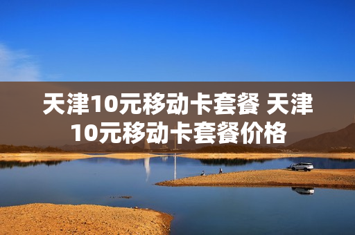 天津10元移动卡套餐 天津10元移动卡套餐价格