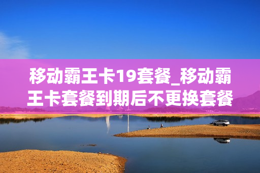 移动霸王卡19套餐_移动霸王卡套餐到期后不更换套餐会怎样