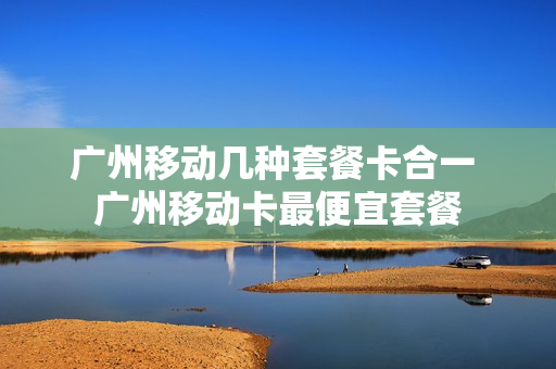 广州移动几种套餐卡合一 广州移动卡最便宜套餐