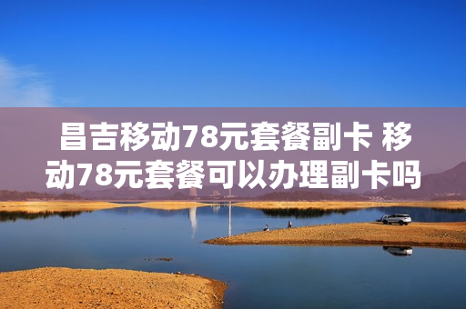 昌吉移动78元套餐副卡 移动78元套餐可以办理副卡吗?