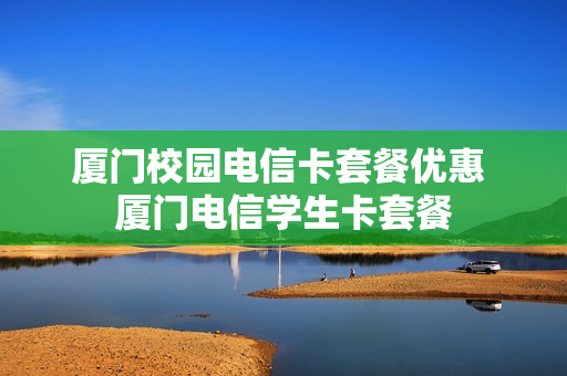 厦门校园电信卡套餐优惠 厦门电信学生卡套餐
