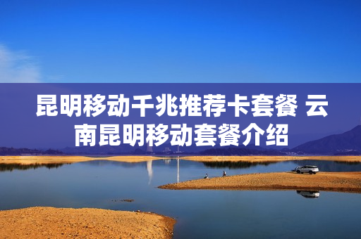 昆明移动千兆推荐卡套餐 云南昆明移动套餐介绍