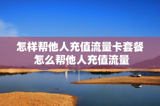 怎样帮他人充值流量卡套餐 怎么帮他人充值流量