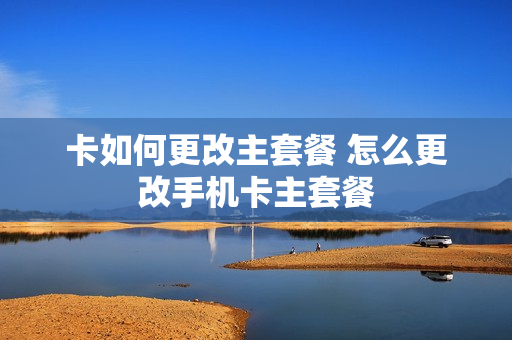 卡如何更改主套餐 怎么更改手机卡主套餐