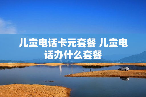 儿童电话卡元套餐 儿童电话办什么套餐