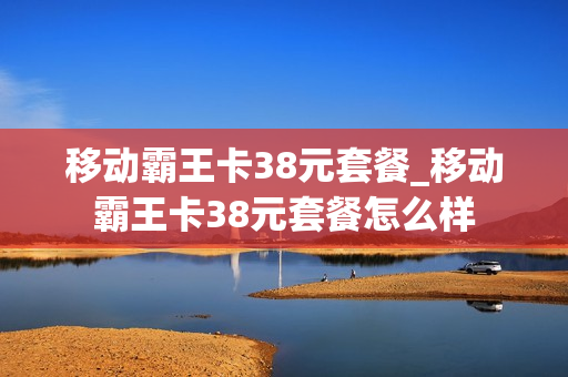 移动霸王卡38元套餐_移动霸王卡38元套餐怎么样