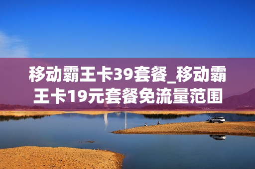 移动霸王卡39套餐_移动霸王卡19元套餐免流量范围
