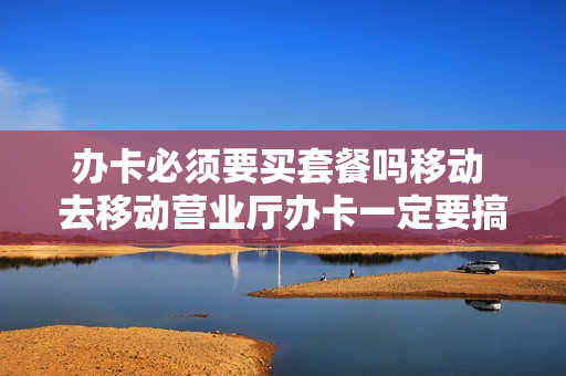 办卡必须要买套餐吗移动 去移动营业厅办卡一定要搞套餐吗