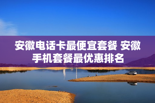 安徽电话卡最便宜套餐 安徽手机套餐最优惠排名