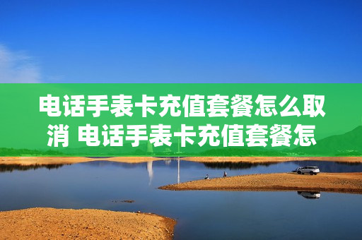 电话手表卡充值套餐怎么取消 电话手表卡充值套餐怎么取消掉