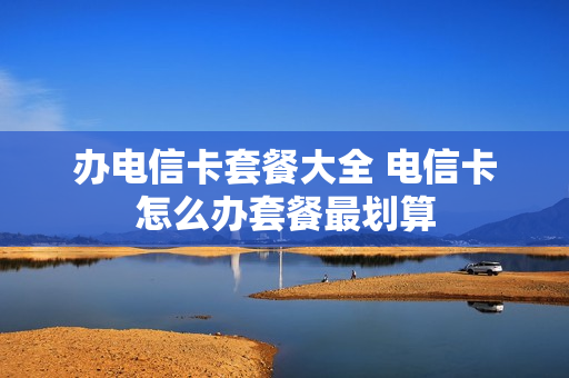 办电信卡套餐大全 电信卡怎么办套餐最划算