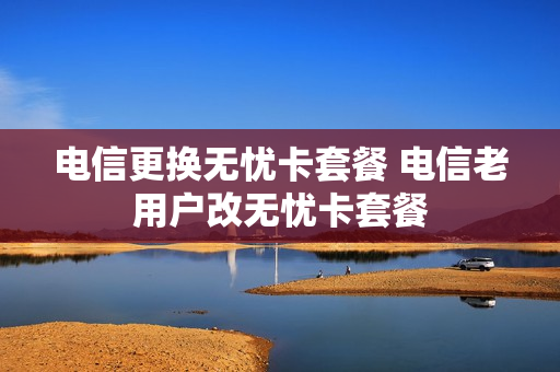 电信更换无忧卡套餐 电信老用户改无忧卡套餐