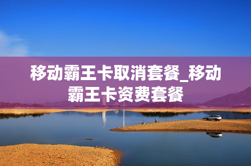 移动霸王卡取消套餐_移动霸王卡资费套餐