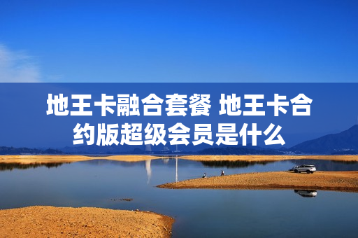 地王卡融合套餐 地王卡合约版超级会员是什么