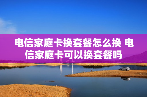 电信家庭卡换套餐怎么换 电信家庭卡可以换套餐吗