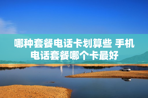 哪种套餐电话卡划算些 手机电话套餐哪个卡最好