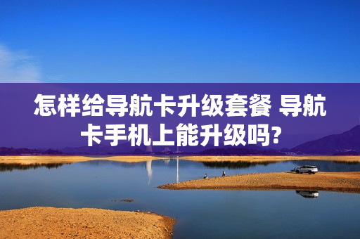 怎样给导航卡升级套餐 导航卡手机上能升级吗?