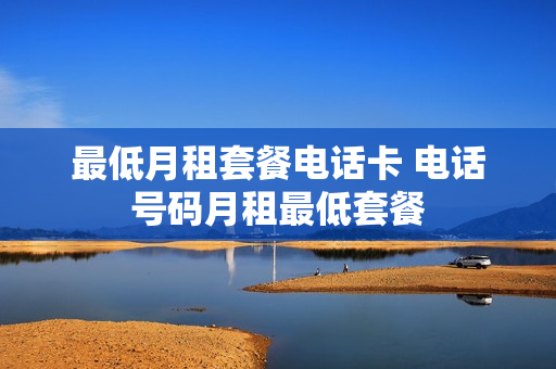 最低月租套餐电话卡 电话号码月租最低套餐