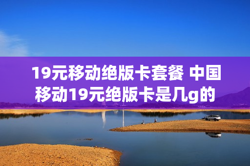 19元移动绝版卡套餐 中国移动19元绝版卡是几g的