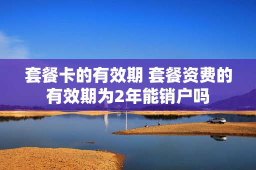 套餐卡的有效期 套餐资费的有效期为2年能销户吗