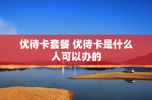 优待卡套餐 优待卡是什么人可以办的