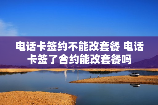 电话卡签约不能改套餐 电话卡签了合约能改套餐吗