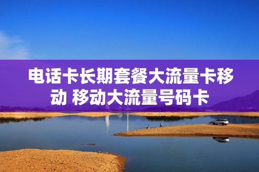 电话卡长期套餐大流量卡移动 移动大流量号码卡