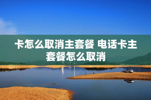 卡怎么取消主套餐 电话卡主套餐怎么取消