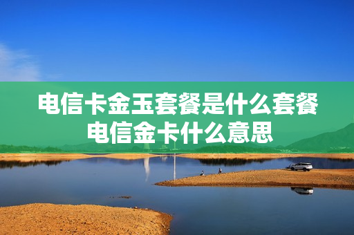 电信卡金玉套餐是什么套餐 电信金卡什么意思