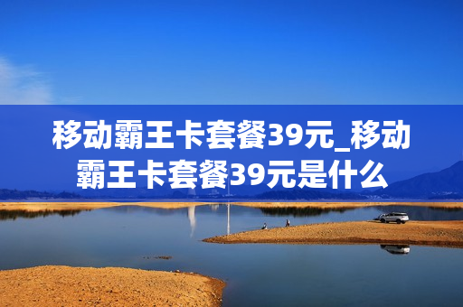 移动霸王卡套餐39元_移动霸王卡套餐39元是什么