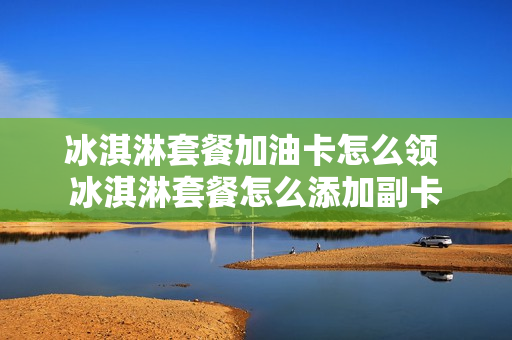 冰淇淋套餐加油卡怎么领 冰淇淋套餐怎么添加副卡