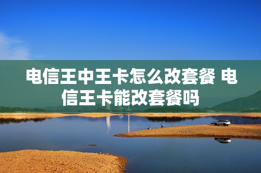 电信王中王卡怎么改套餐 电信王卡能改套餐吗
