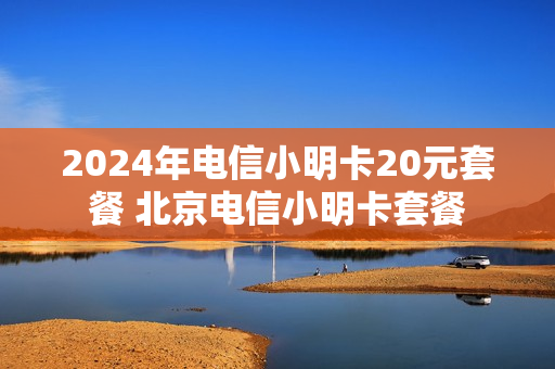 2024年电信小明卡20元套餐 北京电信小明卡套餐