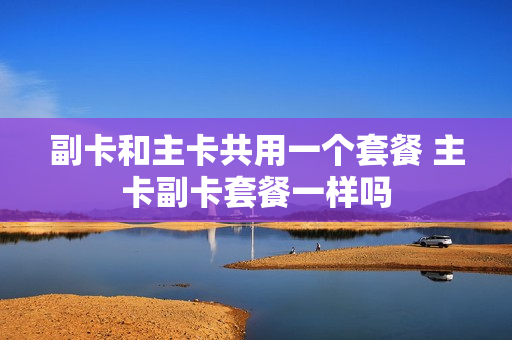 副卡和主卡共用一个套餐 主卡副卡套餐一样吗