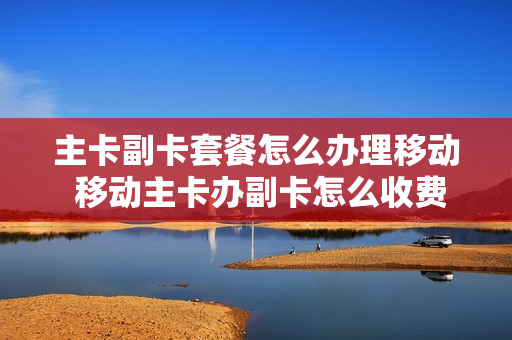 主卡副卡套餐怎么办理移动 移动主卡办副卡怎么收费