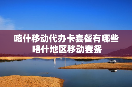 喀什移动代办卡套餐有哪些 喀什地区移动套餐