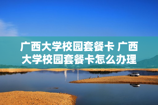 广西大学校园套餐卡 广西大学校园套餐卡怎么办理