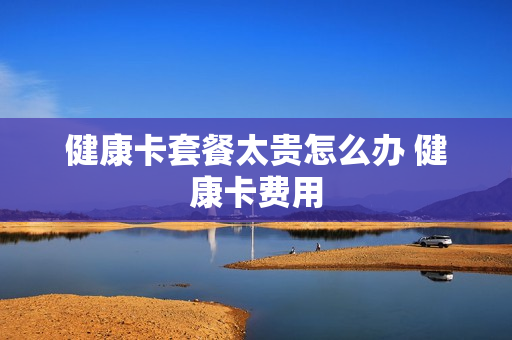 健康卡套餐太贵怎么办 健康卡费用