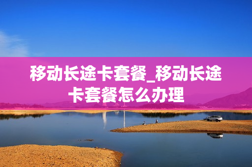 移动长途卡套餐_移动长途卡套餐怎么办理