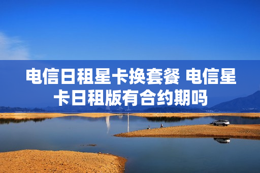 电信日租星卡换套餐 电信星卡日租版有合约期吗