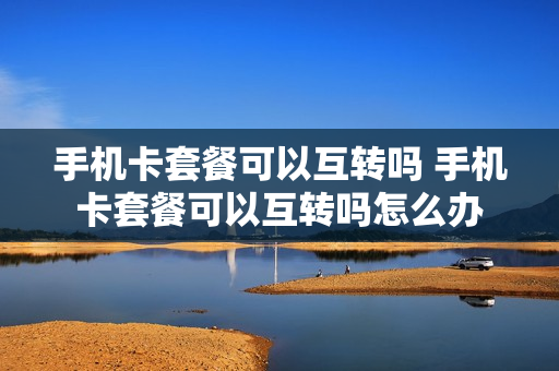 手机卡套餐可以互转吗 手机卡套餐可以互转吗怎么办