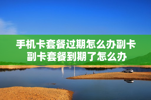 手机卡套餐过期怎么办副卡 副卡套餐到期了怎么办