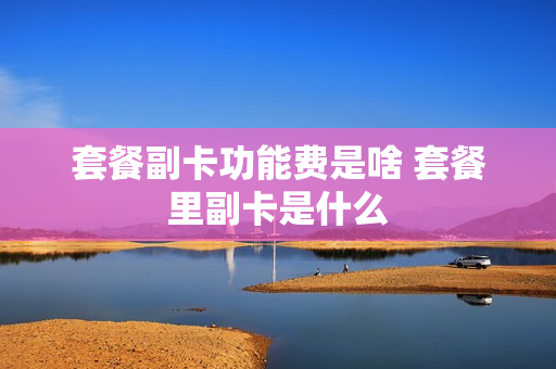 套餐副卡功能费是啥 套餐里副卡是什么