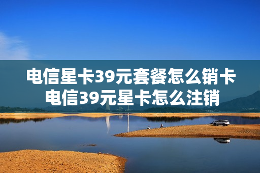电信星卡39元套餐怎么销卡 电信39元星卡怎么注销