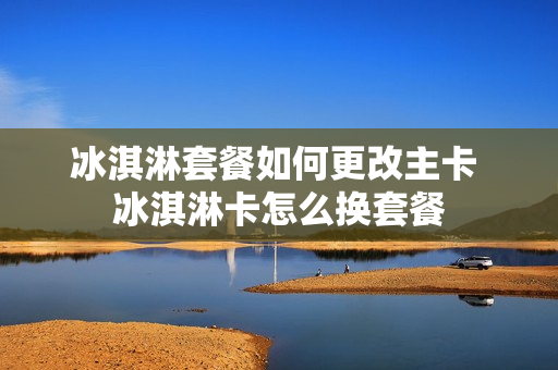 冰淇淋套餐如何更改主卡 冰淇淋卡怎么换套餐