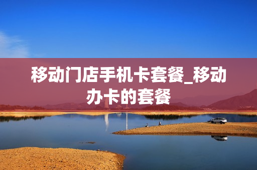 移动门店手机卡套餐_移动办卡的套餐