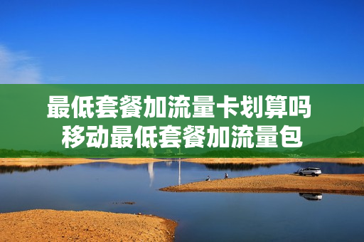最低套餐加流量卡划算吗 移动最低套餐加流量包